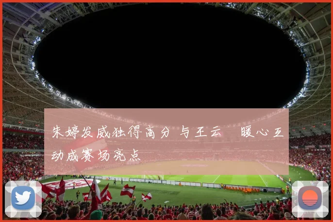 朱婷发威独得高分 与王云蕗暖心互动成赛场亮点
