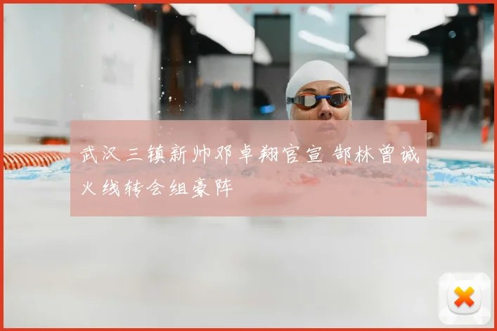 武汉三镇新帅邓卓翔官宣 郜林曾诚火线转会组豪阵
